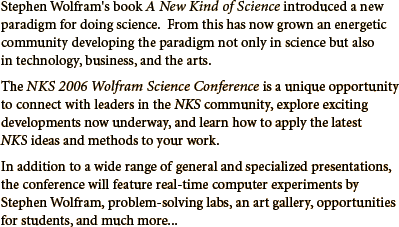 The NKS 2006 Wolfram Science Conference is a unique opportunity to connect with leaders in the NKS community, explore exciting developments now underway, and learn how to apply the latest NKS ideas and methods to your work.